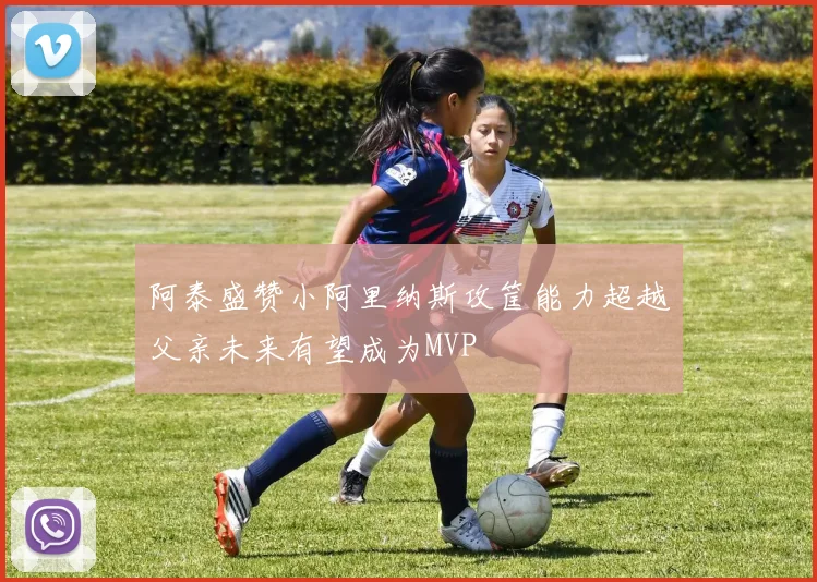 阿泰盛赞小阿里纳斯攻筐能力超越父亲未来有望成为MVP