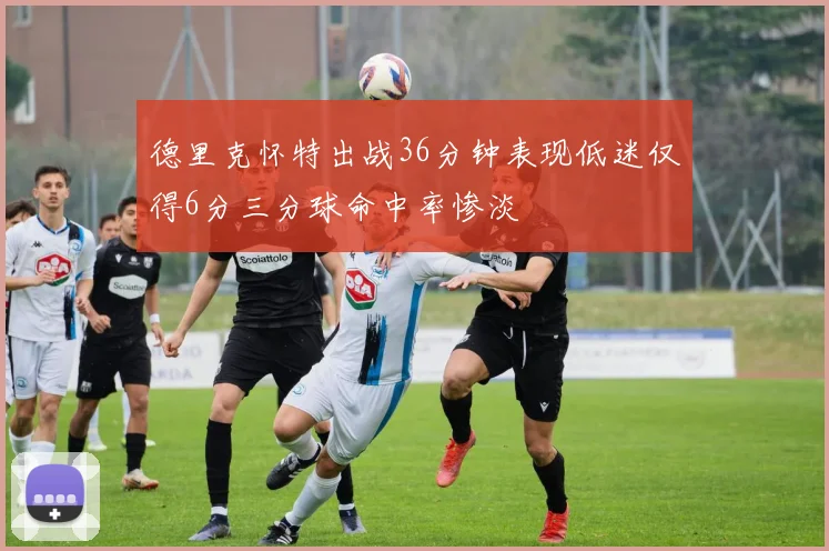 德里克怀特出战36分钟表现低迷仅得6分三分球命中率惨淡
