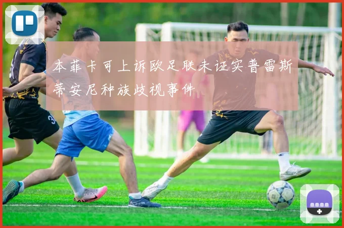本菲卡可上诉欧足联未证实普雷斯蒂安尼种族歧视事件