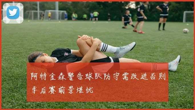 阿特金森警告球队防守需改进否则季后赛前景堪忧