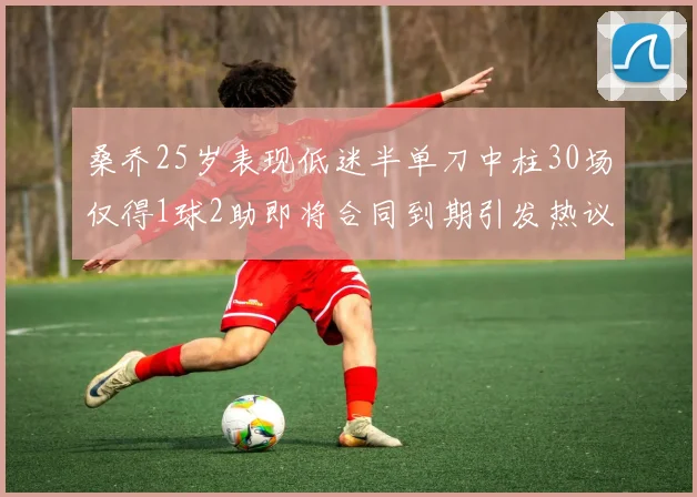 桑乔25岁表现低迷半单刀中柱30场仅得1球2助即将合同到期引发热议