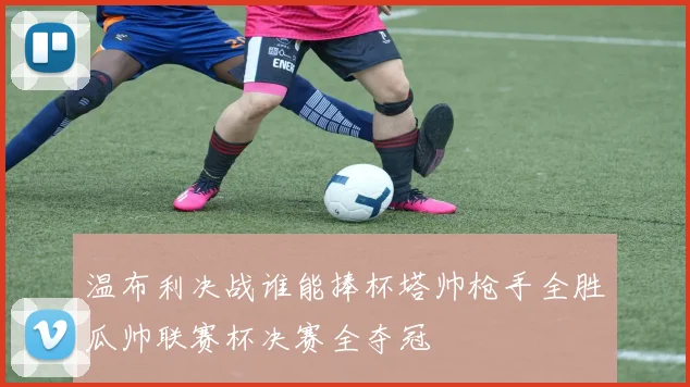 温布利决战谁能捧杯塔帅枪手全胜瓜帅联赛杯决赛全夺冠