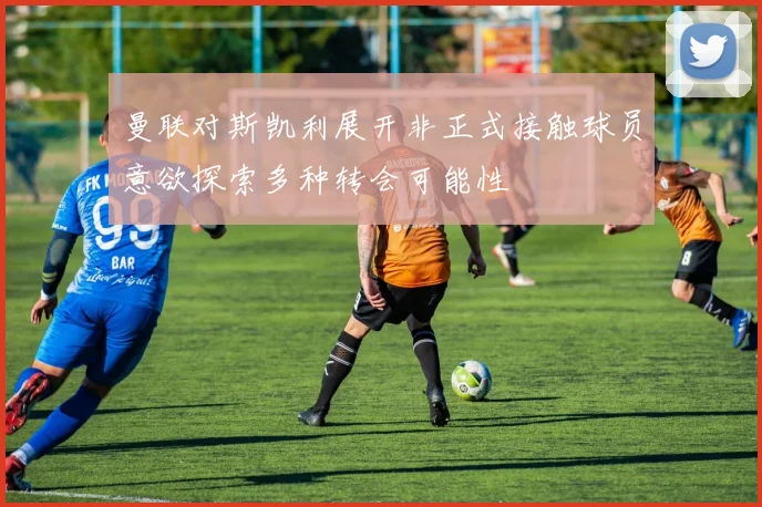 曼联对斯凯利展开非正式接触球员意欲探索多种转会可能性