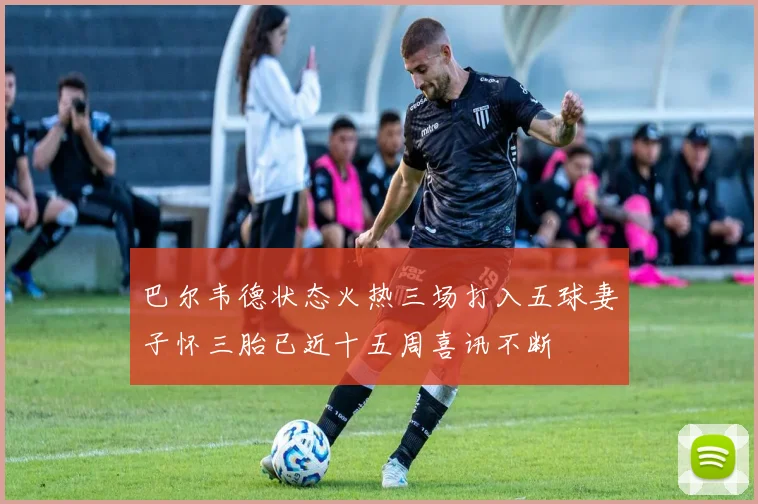 巴尔韦德状态火热三场打入五球妻子怀三胎已近十五周喜讯不断