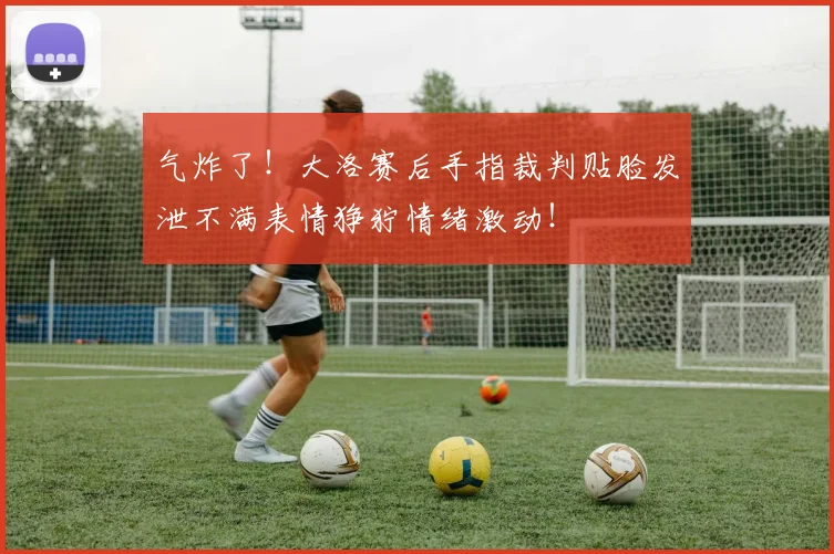 气炸了！大洛赛后手指裁判贴脸发泄不满表情狰狞情绪激动！