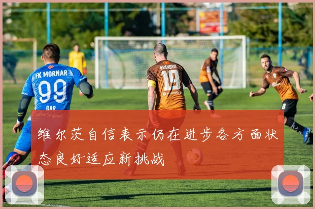 维尔茨自信表示仍在进步各方面状态良好适应新挑战