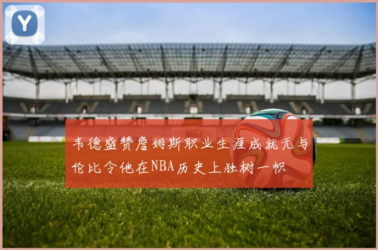 韦德盛赞詹姆斯职业生涯成就无与伦比令他在NBA历史上独树一帜